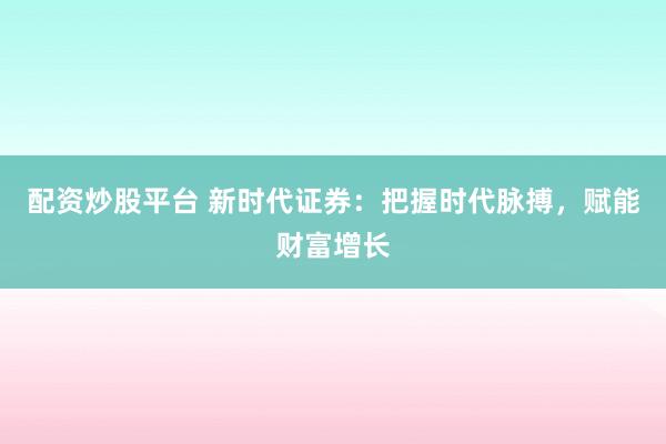 配资炒股平台 新时代证券：把握时代脉搏，赋能财富增长