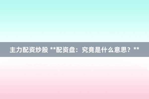 主力配资炒股 **配资盘：究竟是什么意思？**