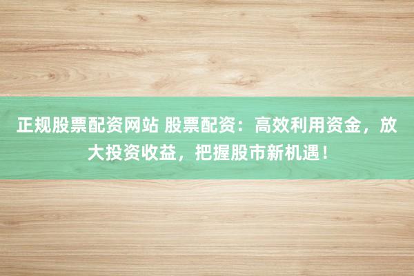 正规股票配资网站 股票配资：高效利用资金，放大投资收益，把握股市新机遇！