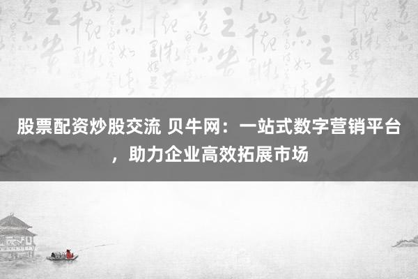 股票配资炒股交流 贝牛网：一站式数字营销平台，助力企业高效拓展市场
