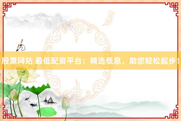 股票网站 最低配资平台：精选低息，助您轻松起步！