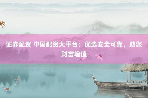 证券配资 中国配资大平台：优选安全可靠，助您财富增值