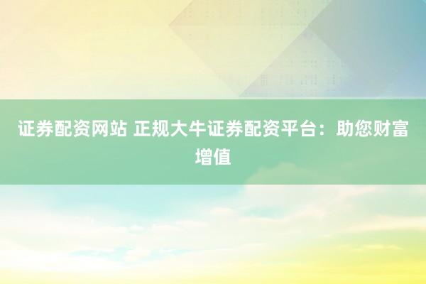 证券配资网站 正规大牛证券配资平台：助您财富增值