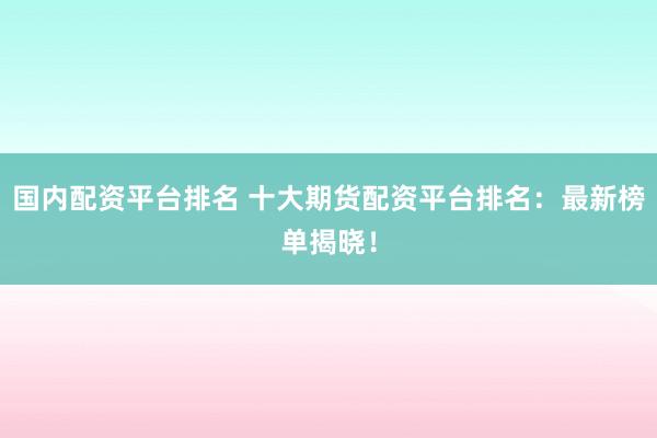 国内配资平台排名 十大期货配资平台排名：最新榜单揭晓！