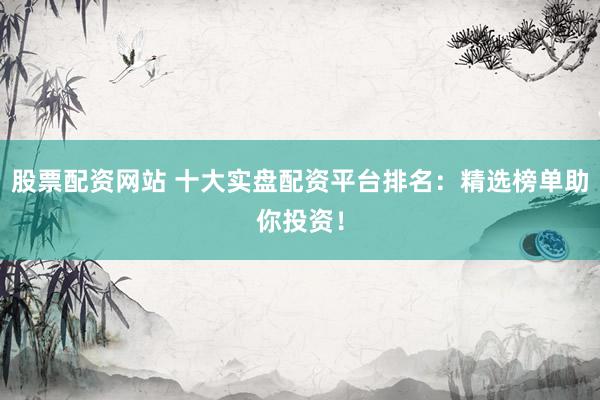 股票配资网站 十大实盘配资平台排名：精选榜单助你投资！
