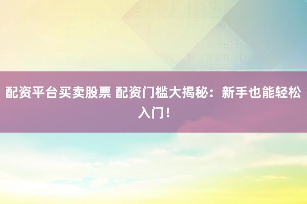 配资平台买卖股票 配资门槛大揭秘：新手也能轻松入门！