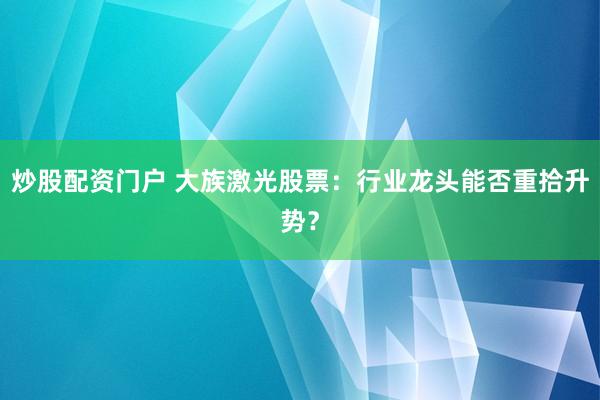炒股配资门户 大族激光股票：行业龙头能否重拾升势？