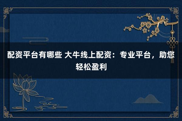 配资平台有哪些 大牛线上配资：专业平台，助您轻松盈利