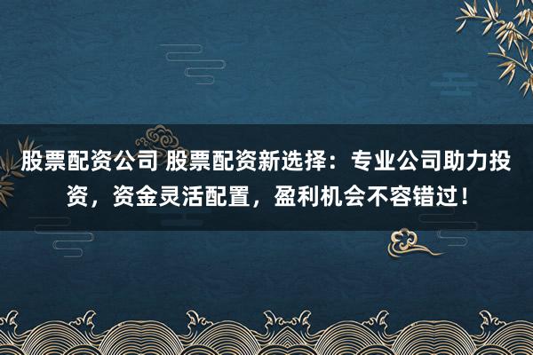 股票配资公司 股票配资新选择：专业公司助力投资，资金灵活配置，盈利机会不容错过！
