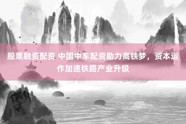 股票融资配资 中国中车配资助力高铁梦，资本运作加速铁路产业升级