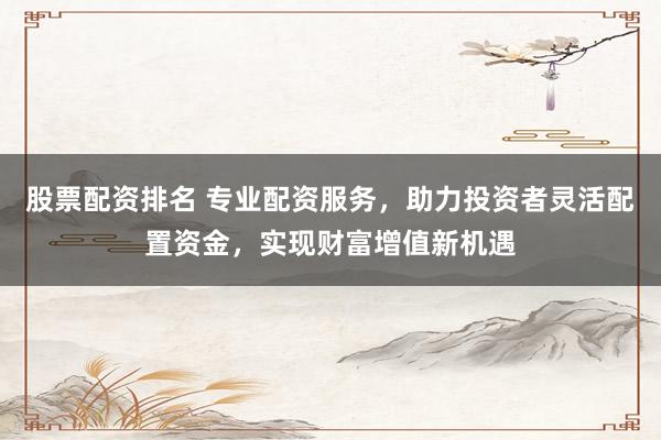 股票配资排名 专业配资服务，助力投资者灵活配置资金，实现财富增值新机遇