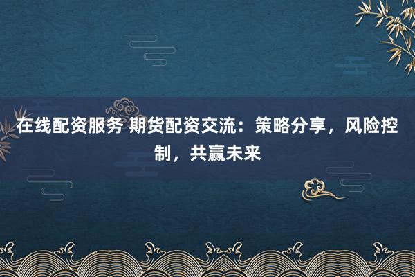 在线配资服务 期货配资交流：策略分享，风险控制，共赢未来