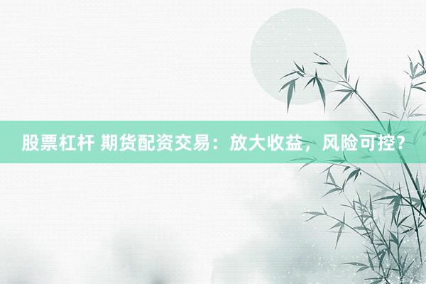 股票杠杆 期货配资交易：放大收益，风险可控？