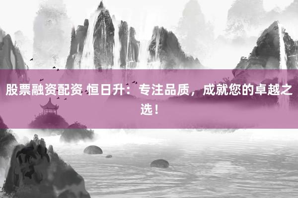 股票融资配资 恒日升：专注品质，成就您的卓越之选！