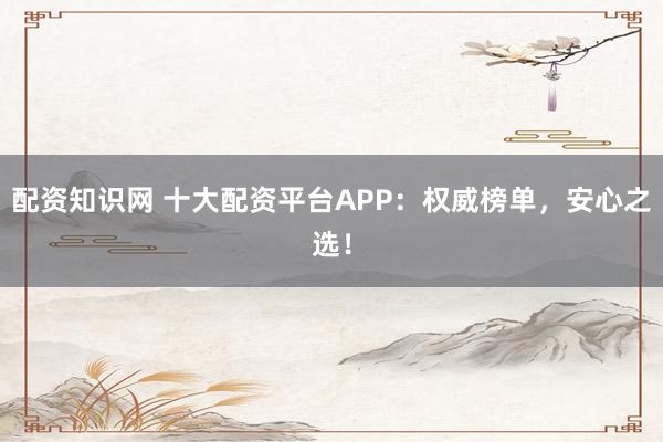 配资知识网 十大配资平台APP：权威榜单，安心之选！
