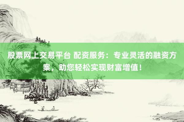 股票网上交易平台 配资服务：专业灵活的融资方案，助您轻松实现财富增值！