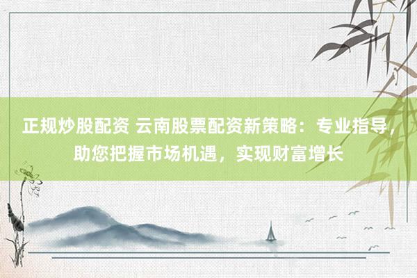 正规炒股配资 云南股票配资新策略：专业指导，助您把握市场机遇，实现财富增长