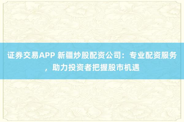证券交易APP 新疆炒股配资公司：专业配资服务，助力投资者把握股市机遇