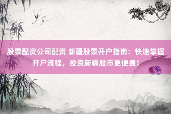 股票配资公司配资 新疆股票开户指南：快速掌握开户流程，投资新疆股市更便捷！