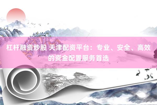 杠杆融资炒股 天津配资平台：专业、安全、高效的资金配置服务首选