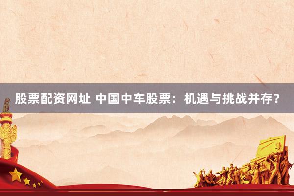 股票配资网址 中国中车股票：机遇与挑战并存？