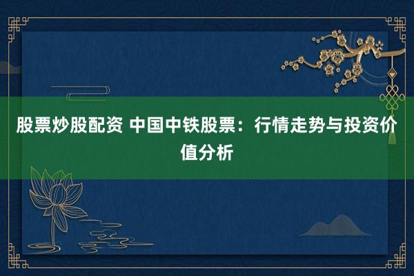 股票炒股配资 中国中铁股票：行情走势与投资价值分析