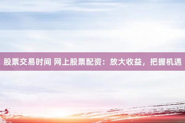 股票交易时间 网上股票配资：放大收益，把握机遇