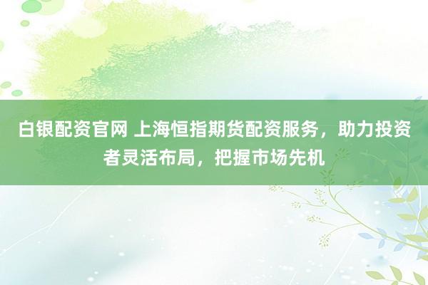白银配资官网 上海恒指期货配资服务，助力投资者灵活布局，把握市场先机