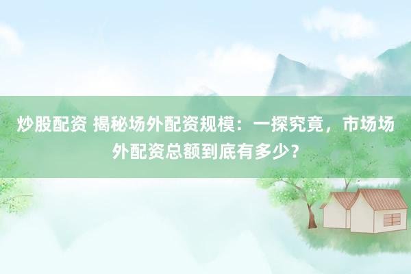 炒股配资 揭秘场外配资规模：一探究竟，市场场外配资总额到底有多少？