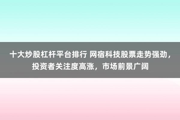十大炒股杠杆平台排行 网宿科技股票走势强劲，投资者关注度高涨，市场前景广阔