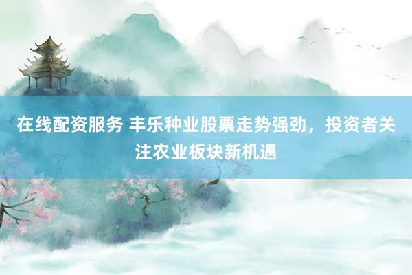 在线配资服务 丰乐种业股票走势强劲，投资者关注农业板块新机遇