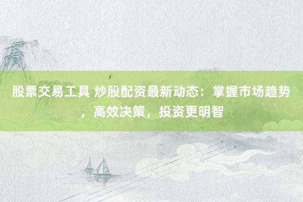 股票交易工具 炒股配资最新动态：掌握市场趋势，高效决策，投资更明智
