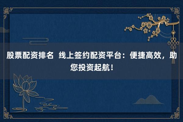 股票配资排名  线上签约配资平台：便捷高效，助您投资起航！