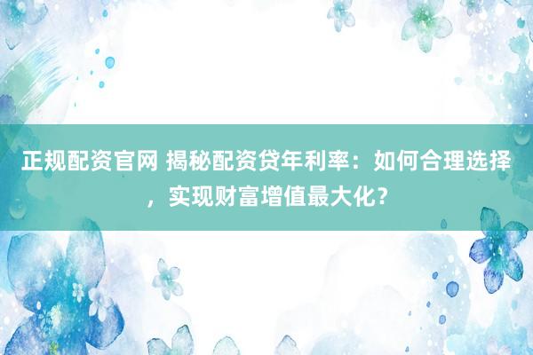 正规配资官网 揭秘配资贷年利率：如何合理选择，实现财富增值最大化？