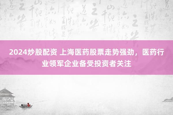 2024炒股配资 上海医药股票走势强劲，医药行业领军企业备受投资者关注