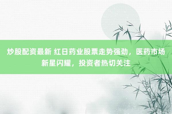 炒股配资最新 红日药业股票走势强劲，医药市场新星闪耀，投资者热切关注