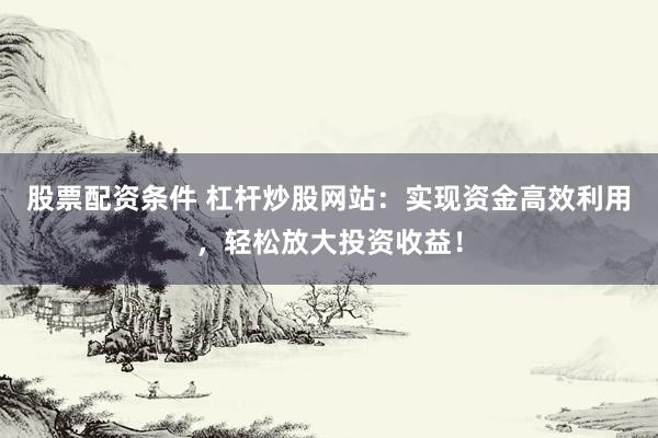 股票配资条件 杠杆炒股网站：实现资金高效利用，轻松放大投资收益！