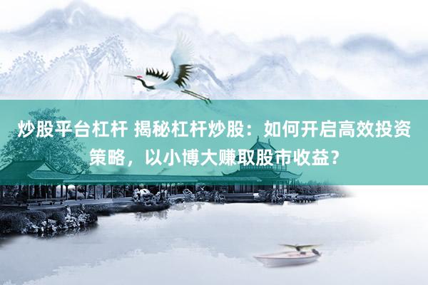 炒股平台杠杆 揭秘杠杆炒股：如何开启高效投资策略，以小博大赚取股市收益？