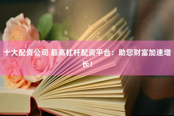 十大配资公司 最高杠杆配资平台：助您财富加速增长！