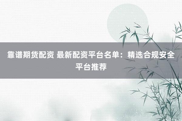 靠谱期货配资 最新配资平台名单：精选合规安全平台推荐