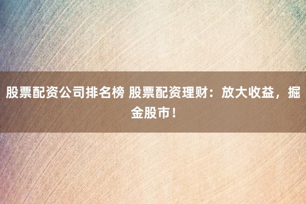 股票配资公司排名榜 股票配资理财：放大收益，掘金股市！