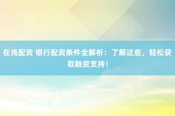 在线配资 银行配资条件全解析：了解这些，轻松获取融资支持！