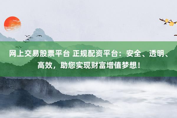网上交易股票平台 正规配资平台：安全、透明、高效，助您实现财富增值梦想！