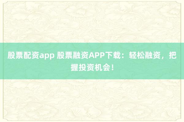 股票配资app 股票融资APP下载：轻松融资，把握投资机会！