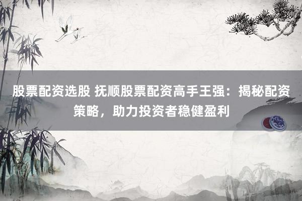 股票配资选股 抚顺股票配资高手王强：揭秘配资策略，助力投资者稳健盈利