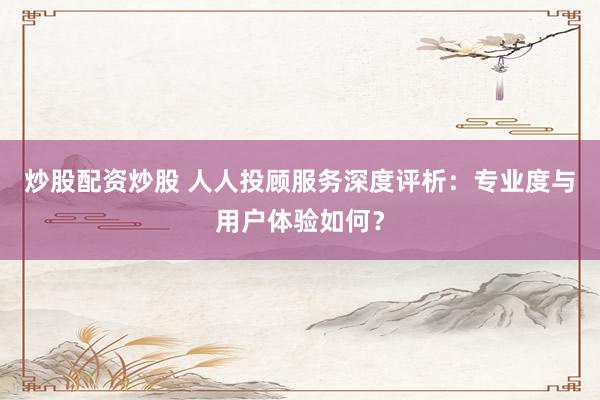 炒股配资炒股 人人投顾服务深度评析：专业度与用户体验如何？