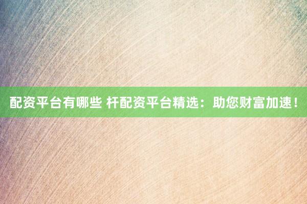 配资平台有哪些 杆配资平台精选：助您财富加速！