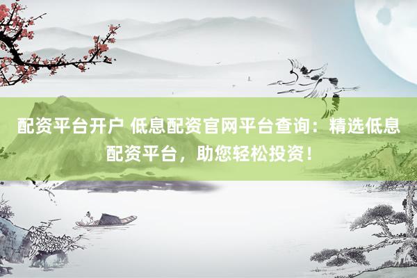 配资平台开户 低息配资官网平台查询：精选低息配资平台，助您轻松投资！