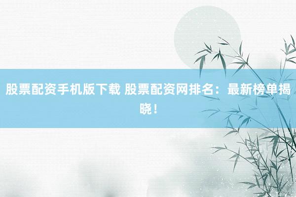 股票配资手机版下载 股票配资网排名：最新榜单揭晓！