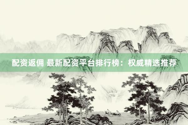 配资返佣 最新配资平台排行榜：权威精选推荐